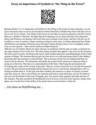 Essay on Importance of Symbols in “the Thing in the Forest”
Brandon Doder 11/1/11 Importance of Symbols in The Thing in the Forest In many fairytales, we are
given characters who set out on an adventure to better themselves whether they know that they are on
one or not. In A.S. Byatt s The Thing in the Forest we are taken on such an adventure, but this is more
than just a children s fairytale. Through figurative language we are shown that the main characters,
Penny and Primrose, are dealing with more than just a creature in the forest, and that with this use of
symbols as a way to express a larger meaning to objects in the story, we better understand how Penny
and Primrose are dealing with being away from their family during a time of war in England. In this
story we are exposed ... Show more content on Helpwriting.net ...
With the use of symbols, Byatt can make reference to problems with the girls or make a comment on
the larger picture of war at the time. The three largest symbols that appear in the story are the mansion,
the forest, and of course, the thing in the forest. Each symbol represents something bigger in the whole
scheme of things. The mansion that the girls are first sent to is a cold and dreary place to the children.
Byatt describes the mansion as cold and dark. This is because of war time in England and they are
tying to not be obvious. This dreariness only helps the symbol of the mansion to represent what is
going on at that time. The house is a representation of the State. That being the government and
everything that is part of the security it provides. There is a sense of security in a way that the mansion
is used. The government commandeered the mansion for use as a safe house, although there still is a
feeling of doubt about it. To the girls and other children, the mansion is a place of security or home
until they move on. This is most likely not what the girls had in mind when they arrived. For them to
feel any sort of comfort in this time of tragedy, they will need to stick together and make the best of
the situation. The girls seemed to be thinking the worst of every event but at the mansion, things were
taken care of to the best of the ability of the adults there to care for them. Unlike the
... Get more on HelpWriting.net ...
 