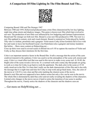 A Comparison Of Film Lighting In The Film Bound And The...
Comparing Bound 1996 and The Stranger 1947
Between 1940 and 1959, Hollywood produced many crime films characterized by low key lighting,
night time urban streets and shadowy images. This genre is known noir film which later evolved to
neo noir. The production of noir films was influenced by low budgeting and German Expressionism.
Bound and The stranger are both noir film. Bound is a neo noir film produced in 1996. Neo noir is a
noir film updated in content, style and visual element. Bound is centered on Violet played by Jenifer
Tilly who is a lesbian, prostitutes and a gangster. Violet meets Corky (Gina Gorshon) fall in love with
her and wants to leave her boyfriend Caesar ( Joe Pantoliano) also a gangster and money launderer.
But before ... Show more content on Helpwriting.net ...
Close up shots were used in several scenes in Bound one at 8: 05 to capture the reaction of Violet and
Corky as they discuss their intentions for the first time.
Color is an important narrative factor in the Bound film. It tells a message that the action of the casts
could not transmit to the audience. Color was used to set the atmosphere of the scene soft, tension and
scary. Color is a visual effect tool that was used in this movie to make every scene real. At 18:49, the
bright color of the scene reveals a lot to me. It s a normal work and a sunny day that people are going
to work so is time for Corky to go back to work the apartment. The dark color in the scene at 15:10
really stood out in the film. It is here that I really see the dark characteristic of this film and it also tells
the message that it is night time and time for Corky to stop work and go back home. Also, the color of
the movie at 1:24:52 is very clear and flat color marking the clearest scene of the movie.
Bound is noir film and was supposed to have darker scenes but only a few can be seen in the movie.
The whole film is dominated by dark blue color and not really revealing the shadows of the characters.
Limited color changes in the movie moves it hard to notice the transition of one scene to another.
Throughout the movie, I barely notice the shadows of the character and the shadows seen are
... Get more on HelpWriting.net ...
 