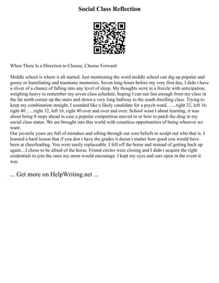 Social Class Reflection
When There Is a Direction to Choose, Choose Forward
Middle school is where it all started. Just mentioning the word middle school can dig up popular and
gooey or humiliating and traumatic memories. Seven long hours before my very first day, I didn t have
a sliver of a chance of falling into any level of sleep. My thoughts were in a frazzle with anticipation,
weighing heavy to remember my seven class schedule, hoping I can run fast enough from my class in
the far north corner up the stairs and down a very long hallway to the south dwelling class. Trying to
keep my combination straight, I sounded like a likely candidate for a psych ward........right 32, left 16,
right 40.......right 32, left 16, right 40 over and over and over. School wasn t about learning, it was
about being 8 steps ahead in case a popular competition moved in or how to patch the ding in my
social class status. We are brought into this world with countless opportunities of being whoever we
want.
Our juvenile years are full of mistakes and sifting through our core beliefs to sculpt out who that is. I
learned a hard lesson that if you don t have the grades it doesn t matter how good you would have
been at cheerleading. You were easily replaceable. I fell off the horse and instead of getting back up
again....I chose to be afraid of the horse. Friend circles were closing and I didn t acquire the right
credentials to join the ones my mom would encourage. I kept my eyes and ears open in the event it
was
... Get more on HelpWriting.net ...
 