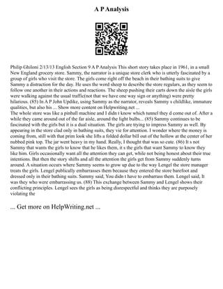 A PAnalysis
Philip Ghiloni 2/13/13 English Section 9 A P Analysis This short story takes place in 1961, in a small
New England grocery store. Sammy, the narrator is a unique store clerk who is utterly fascinated by a
group of girls who visit the store. The girls come right off the beach in their bathing suits to give
Sammy a distraction for the day. He uses the word sheep to describe the store regulars, as they seem to
follow one another in their actions and reactions. The sheep pushing their carts down the aisle the girls
were walking against the usual traffic(not that we have one way sign or anything) were pretty
hilarious. (85) In A P John Updike, using Sammy as the narrator, reveals Sammy s childlike, immature
qualities, but also his ... Show more content on Helpwriting.net ...
The whole store was like a pinball machine and I didn t know which tunnel they d come out of. After a
while they came around out of the far aisle, around the light bulbs... (85) Sammy continues to be
fascinated with the girls but it is a dual situation. The girls are trying to impress Sammy as well. By
appearing in the store clad only in bathing suits, they vie for attention. I wonder where the money is
coming from, still with that prim look she lifts a folded dollar bill out of the hollow at the center of her
nubbed pink top. The jar went heavy in my hand. Really, I thought that was so cute. (86) It s not
Sammy that wants the girls to know that he likes them, it s the girls that want Sammy to know they
like him. Girls occasionally want all the attention they can get, while not being honest about their true
intentions. But then the story shifts and all the attention the girls get from Sammy suddenly turns
around. A situation occurs where Sammy seems to grow up due to the way Lengel the store manager
treats the girls. Lengel publically embarrasses them because they entered the store barefoot and
dressed only in their bathing suits. Sammy said, You didn t have to embarrass them. Lengel said, It
was they who were embarrassing us. (88) This exchange between Sammy and Lengel shows their
conflicting principles. Lengel sees the girls as being disrespectful and thinks they are purposely
violating the
... Get more on HelpWriting.net ...
 