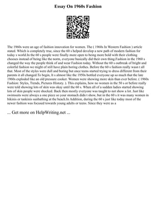 Essay On 1960s Fashion
The 1960s were an age of fashion innovation for women. The ( 1960s In Western Fashion ) article
stated. Which is completely true, since the 60 s helped develop a new path of modern fashion for
today s world.In the 60 s people were finally more open to being more bold with their clothing
chooses instead of being like the norm, everyone basically did their own thing.Fashion in the 1960 s
changed the way the people think of and wear Fashion today. Without the 60 s outbreak of bright and
colorful fashion we might of still have plain boring clothes. Before the 60 s fashion really wasn t all
that. Most of the styles were dull and boring but once teens started trying to dress different from their
parents it all changed.To begin, It s almost like the 1950s bottled everyone up so much that the late
1960s exploded like an old pressure cooker. Women were showing more skin than ever before. ( 1960s
Fashion: Styles, Trends, Pictures History. ). This explains, how no women in the 50 s or before really
were told showing lots of skin was okay until the 60 s. When all of a sudden ladies started showing
lots of skin people were shocked. Back then mostly everyone was taught to not show a lot. Just like
swimsuits were always a one piece so your stomach didn t show, but in the 60 s it was many women in
bikinis or tankinis sunbathing at the beach.In Addition, during the 60 s just like today most of the
newer fashion was focused towards young adults or teens. Since they were as a
... Get more on HelpWriting.net ...
 