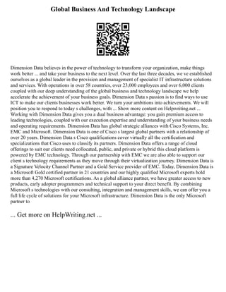 Global Business And Technology Landscape
Dimension Data believes in the power of technology to transform your organization, make things
work better ... and take your business to the next level. Over the last three decades, we ve established
ourselves as a global leader in the provision and management of specialist IT infrastructure solutions
and services. With operations in over 58 countries, over 23,000 employees and over 6,000 clients
coupled with our deep understanding of the global business and technology landscape we help
accelerate the achievement of your business goals. Dimension Data s passion is to find ways to use
ICT to make our clients businesses work better. We turn your ambitions into achievements. We will
position you to respond to today s challenges, with ... Show more content on Helpwriting.net ...
Working with Dimension Data gives you a dual business advantage: you gain premium access to
leading technologies, coupled with our execution expertise and understanding of your business needs
and operating requirements. Dimension Data has global strategic alliances with Cisco Systems, Inc.
EMC and Microsoft. Dimension Data is one of Cisco s largest global partners with a relationship of
over 20 years. Dimension Data s Cisco qualifications cover virtually all the certification and
specializations that Cisco uses to classify its partners. Dimension Data offers a range of cloud
offerings to suit our clients need collocated, public, and private or hybrid this cloud platform is
powered by EMC technology. Through our partnership with EMC we are also able to support our
client s technology requirements as they move through their virtualization journey. Dimension Data is
a Signature Velocity Channel Partner and a Gold Service provider of EMC. Today, Dimension Data is
a Microsoft Gold certified partner in 21 countries and our highly qualified Microsoft experts hold
more than 4,270 Microsoft certifications. As a global alliance partner, we have greater access to new
products, early adopter programmers and technical support to your direct benefit. By combining
Microsoft s technologies with our consulting, integration and management skills, we can offer you a
full life cycle of solutions for your Microsoft infrastructure. Dimension Data is the only Microsoft
partner to
... Get more on HelpWriting.net ...
 