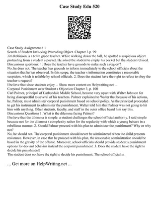 Case Study Edu 520
Case Study Assignment # 1
Search of Student Involving Protruding Object. Chapter 3 p. 99
Jim Robinson is a tenth grade teacher. While walking down the hall, he spotted a suspicious object
protruding from a student s pocket. He asked the student to empty his pocket but the student refused.
Discussions questions: 1. Does the teacher have grounds to make such a request?
No, he does not. The teacher has grounds to inform immediately to the school officials about the
situation that he has observed. In this scope, the teacher s information constitutes a reasonable
suspicion, which is reliable by school officials. 2. Does the student have the right to refuse to obey the
teacher s request?
I believe that since students enjoy ... Show more content on Helpwriting.net ...
Corporal Punishment over Student s Objection Chapter 3, p. 100
Carl Palmer, principal of Carbondale Middle School, became very upset with Walter Johnson for
being disrespectful to several of his teachers. Palmer explained to Walter that because of his actions,
he, Palmer, must administer corporal punishment based on school policy. As the principal proceeded
to get his instrument to administer the punishment, Walter told him that Palmer was not going to hit
him with anything. Other students, faculty, and staff in the outer office heard him say this.
Discussions Questions 1. What is the dilemma facing Palmer?
I believe that the dilemma is simple: a student challenges the school official authority. I said simple
because not for the dilemma s complexity rather for the regularity with which a young behave in a
rebellious manner. 2. Should Palmer proceed with his plan to administer the punishment? Why or why
not?
No, he should not. The corporal punishment should never be administered when the child presents
resistance. However, in case that he proceed with his plan, the reasonable administration should be
based in the gravity of the offense. Moreover, school officials should provide student s punishment
options for deviant behavior instead the corporal punishment. 3. Does the student have the right to
decide his punishment?
The student does not have the right to decide his punishment. The school official in
... Get more on HelpWriting.net ...
 