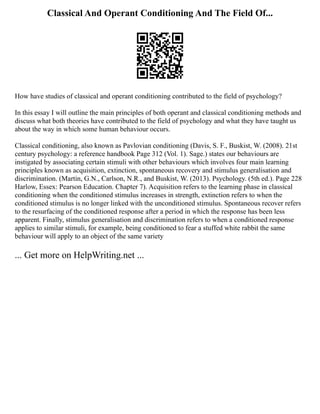 Classical And Operant Conditioning And The Field Of...
How have studies of classical and operant conditioning contributed to the field of psychology?
In this essay I will outline the main principles of both operant and classical conditioning methods and
discuss what both theories have contributed to the field of psychology and what they have taught us
about the way in which some human behaviour occurs.
Classical conditioning, also known as Pavlovian conditioning (Davis, S. F., Buskist, W. (2008). 21st
century psychology: a reference handbook Page 312 (Vol. 1). Sage.) states our behaviours are
instigated by associating certain stimuli with other behaviours which involves four main learning
principles known as acquisition, extinction, spontaneous recovery and stimulus generalisation and
discrimination. (Martin, G.N., Carlson, N.R., and Buskist, W. (2013). Psychology. (5th ed.). Page 228
Harlow, Essex: Pearson Education. Chapter 7). Acquisition refers to the learning phase in classical
conditioning when the conditioned stimulus increases in strength, extinction refers to when the
conditioned stimulus is no longer linked with the unconditioned stimulus. Spontaneous recover refers
to the resurfacing of the conditioned response after a period in which the response has been less
apparent. Finally, stimulus generalisation and discrimination refers to when a conditioned response
applies to similar stimuli, for example, being conditioned to fear a stuffed white rabbit the same
behaviour will apply to an object of the same variety
... Get more on HelpWriting.net ...
 