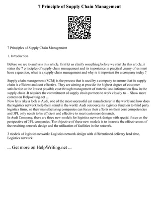 7 Principle of Supply Chain Management
7 Principles of Supply Chain Management
1. Introduction
Before we are to analysis this article, first let us clarify something before we start .In this article, it
states the 7 principles of supply chain management and its importance in practical ,many of us must
have a question, what is a supply chain management and why is it important for a company today ?
Supply chain management (SCM) is the process that is used by a company to ensure that its supply
chain is efficient and cost effective. They are aiming at provide the highest degree of customer
satisfaction at the lowest possible cost through management of material and information flow in the
supply chain .It requires the commitment of supply chain partners to work closely to ... Show more
content on Helpwriting.net ...
Now let s take a look at Audi, one of the most successful car manufacturer in the world and how does
the logistics network help them stand in the world. Audi outsource its logistics function to third party
logistics firms, so their manufacturing companies can focus their efforts on their core competencies
and 3PL only needs to be efficient and effective to meet customers demands.
In Audi Company, there are three new models for logistics network design with special focus on the
perspective of 3PL companies. The objective of these new models is to increase the effectiveness of
the resulting network design and the utilization of facilities in the network.
3 models of logistics network: Logistics network design with differentiated delivery lead time,
Logistics network
... Get more on HelpWriting.net ...
 