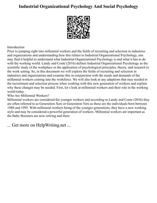 Industrial Organizational Psychology And Social Psychology
Introduction
Prior to jumping right into millennial workers and the fields of recruiting and selection in industries
and organizations and understanding how this relates to Industrial Organizational Psychology, one
may find it helpful to understand what Industrial Organizational Psychology is and what it has to do
with the working world. Landy and Conte (2016) defines Industrial Organizational Psychology as the
scientific study of the workplace or the application of psychological principles, theory, and research to
the work setting. So, in this document we will explore the fields of recruiting and selection in
industries and organizations and examine this in conjunction with the needs and demands of the
millennial workers coming into the workforce. We will also look at any adaptions that may needed in
the recruitment and selection process when working with this new generation of workers and explain
why these changes may be needed. First, let s look at millennial workers and their role in the working
world today.
Who Are Millennial Workers?
Millennial workers are considered the younger workers and according to Landy and Conte (2016) they
are often referred to as Generation Xers or Generation Yers as these are the individuals born between
1980 and 1995. With millennial workers being of the younger generations, they have a new working
style and may be considered a powerful generation of workers. Millennial workers are important as
the Baby Boomers are now retiring and there
... Get more on HelpWriting.net ...
 