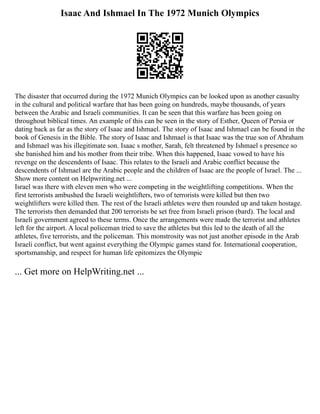 Isaac And Ishmael In The 1972 Munich Olympics
The disaster that occurred during the 1972 Munich Olympics can be looked upon as another casualty
in the cultural and political warfare that has been going on hundreds, maybe thousands, of years
between the Arabic and Israeli communities. It can be seen that this warfare has been going on
throughout biblical times. An example of this can be seen in the story of Esther, Queen of Persia or
dating back as far as the story of Isaac and Ishmael. The story of Isaac and Ishmael can be found in the
book of Genesis in the Bible. The story of Isaac and Ishmael is that Isaac was the true son of Abraham
and Ishmael was his illegitimate son. Isaac s mother, Sarah, felt threatened by Ishmael s presence so
she banished him and his mother from their tribe. When this happened, Isaac vowed to have his
revenge on the descendents of Isaac. This relates to the Israeli and Arabic conflict because the
descendents of Ishmael are the Arabic people and the children of Isaac are the people of Israel. The ...
Show more content on Helpwriting.net ...
Israel was there with eleven men who were competing in the weightlifting competitions. When the
first terrorists ambushed the Israeli weightlifters, two of terrorists were killed but then two
weightlifters were killed then. The rest of the Israeli athletes were then rounded up and taken hostage.
The terrorists then demanded that 200 terrorists be set free from Israeli prison (bard). The local and
Israeli government agreed to these terms. Once the arrangements were made the terrorist and athletes
left for the airport. A local policeman tried to save the athletes but this led to the death of all the
athletes, five terrorists, and the policeman. This monstrosity was not just another episode in the Arab
Israeli conflict, but went against everything the Olympic games stand for. International cooperation,
sportsmanship, and respect for human life epitomizes the Olympic
... Get more on HelpWriting.net ...
 
