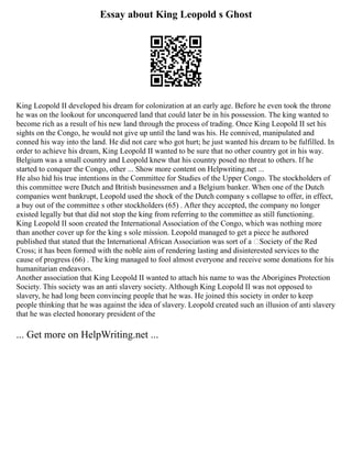 Essay about King Leopold s Ghost
King Leopold II developed his dream for colonization at an early age. Before he even took the throne
he was on the lookout for unconquered land that could later be in his possession. The king wanted to
become rich as a result of his new land through the process of trading. Once King Leopold II set his
sights on the Congo, he would not give up until the land was his. He connived, manipulated and
conned his way into the land. He did not care who got hurt; he just wanted his dream to be fulfilled. In
order to achieve his dream, King Leopold II wanted to be sure that no other country got in his way.
Belgium was a small country and Leopold knew that his country posed no threat to others. If he
started to conquer the Congo, other ... Show more content on Helpwriting.net ...
He also hid his true intentions in the Committee for Studies of the Upper Congo. The stockholders of
this committee were Dutch and British businessmen and a Belgium banker. When one of the Dutch
companies went bankrupt, Leopold used the shock of the Dutch company s collapse to offer, in effect,
a buy out of the committee s other stockholders (65) . After they accepted, the company no longer
existed legally but that did not stop the king from referring to the committee as still functioning.
King Leopold II soon created the International Association of the Congo, which was nothing more
than another cover up for the king s sole mission. Leopold managed to get a piece he authored
published that stated that the International African Association was sort of a ‘Society of the Red
Cross; it has been formed with the noble aim of rendering lasting and disinterested services to the
cause of progress (66) . The king managed to fool almost everyone and receive some donations for his
humanitarian endeavors.
Another association that King Leopold II wanted to attach his name to was the Aborigines Protection
Society. This society was an anti slavery society. Although King Leopold II was not opposed to
slavery, he had long been convincing people that he was. He joined this society in order to keep
people thinking that he was against the idea of slavery. Leopold created such an illusion of anti slavery
that he was elected honorary president of the
... Get more on HelpWriting.net ...
 