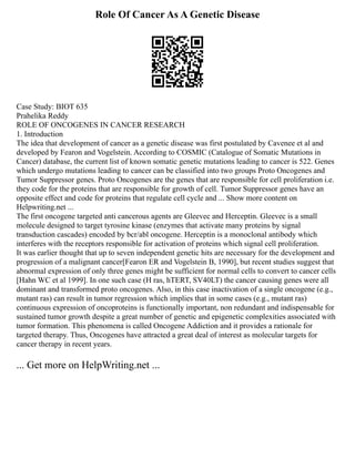 Role Of Cancer As A Genetic Disease
Case Study: BIOT 635
Prahelika Reddy
ROLE OF ONCOGENES IN CANCER RESEARCH
1. Introduction
The idea that development of cancer as a genetic disease was first postulated by Cavenee et al and
developed by Fearon and Vogelstein. According to COSMIC (Catalogue of Somatic Mutations in
Cancer) database, the current list of known somatic genetic mutations leading to cancer is 522. Genes
which undergo mutations leading to cancer can be classified into two groups Proto Oncogenes and
Tumor Suppressor genes. Proto Oncogenes are the genes that are responsible for cell proliferation i.e.
they code for the proteins that are responsible for growth of cell. Tumor Suppressor genes have an
opposite effect and code for proteins that regulate cell cycle and ... Show more content on
Helpwriting.net ...
The first oncogene targeted anti cancerous agents are Gleevec and Herceptin. Gleevec is a small
molecule designed to target tyrosine kinase (enzymes that activate many proteins by signal
transduction cascades) encoded by bcr/abl oncogene. Herceptin is a monoclonal antibody which
interferes with the receptors responsible for activation of proteins which signal cell proliferation.
It was earlier thought that up to seven independent genetic hits are necessary for the development and
progression of a malignant cancer[Fearon ER and Vogelstein B, 1990], but recent studies suggest that
abnormal expression of only three genes might be sufficient for normal cells to convert to cancer cells
[Hahn WC et al 1999]. In one such case (H ras, hTERT, SV40LT) the cancer causing genes were all
dominant and transformed proto oncogenes. Also, in this case inactivation of a single oncogene (e.g.,
mutant ras) can result in tumor regression which implies that in some cases (e.g., mutant ras)
continuous expression of oncoproteins is functionally important, non redundant and indispensable for
sustained tumor growth despite a great number of genetic and epigenetic complexities associated with
tumor formation. This phenomena is called Oncogene Addiction and it provides a rationale for
targeted therapy. Thus, Oncogenes have attracted a great deal of interest as molecular targets for
cancer therapy in recent years.
... Get more on HelpWriting.net ...
 