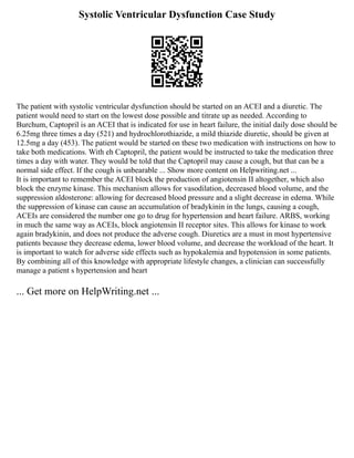 Systolic Ventricular Dysfunction Case Study
The patient with systolic ventricular dysfunction should be started on an ACEI and a diuretic. The
patient would need to start on the lowest dose possible and titrate up as needed. According to
Burchum, Captopril is an ACEI that is indicated for use in heart failure, the initial daily dose should be
6.25mg three times a day (521) and hydrochlorothiazide, a mild thiazide diuretic, should be given at
12.5mg a day (453). The patient would be started on these two medication with instructions on how to
take both medications. With eh Captopril, the patient would be instructed to take the medication three
times a day with water. They would be told that the Captopril may cause a cough, but that can be a
normal side effect. If the cough is unbearable ... Show more content on Helpwriting.net ...
It is important to remember the ACEI block the production of angiotensin II altogether, which also
block the enzyme kinase. This mechanism allows for vasodilation, decreased blood volume, and the
suppression aldosterone: allowing for decreased blood pressure and a slight decrease in edema. While
the suppression of kinase can cause an accumulation of bradykinin in the lungs, causing a cough,
ACEIs are considered the number one go to drug for hypertension and heart failure. ARBS, working
in much the same way as ACEIs, block angiotensin II receptor sites. This allows for kinase to work
again bradykinin, and does not produce the adverse cough. Diuretics are a must in most hypertensive
patients because they decrease edema, lower blood volume, and decrease the workload of the heart. It
is important to watch for adverse side effects such as hypokalemia and hypotension in some patients.
By combining all of this knowledge with appropriate lifestyle changes, a clinician can successfully
manage a patient s hypertension and heart
... Get more on HelpWriting.net ...
 