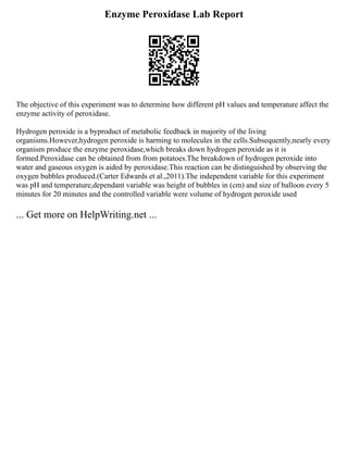 Enzyme Peroxidase Lab Report
The objective of this experiment was to determine how different pH values and temperature affect the
enzyme activity of peroxidase.
Hydrogen peroxide is a byproduct of metabolic feedback in majority of the living
organisms.However,hydrogen peroxide is harming to molecules in the cells.Subsequently,nearly every
organism produce the enzyme peroxidase,which breaks down hydrogen peroxide as it is
formed.Peroxidase can be obtained from from potatoes.The breakdown of hydrogen peroxide into
water and gaseous oxygen is aided by peroxidase.This reaction can be distinguished by observing the
oxygen bubbles produced.(Carter Edwards et al.,2011).The independent variable for this experiment
was pH and temperature,dependant variable was height of bubbles in (cm) and size of balloon every 5
minutes for 20 minutes and the controlled variable were volume of hydrogen peroxide used
... Get more on HelpWriting.net ...
 