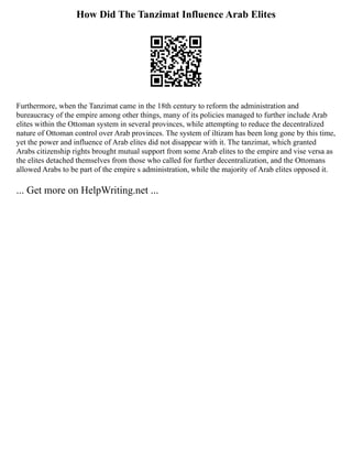 How Did The Tanzimat Influence Arab Elites
Furthermore, when the Tanzimat came in the 18th century to reform the administration and
bureaucracy of the empire among other things, many of its policies managed to further include Arab
elites within the Ottoman system in several provinces, while attempting to reduce the decentralized
nature of Ottoman control over Arab provinces. The system of iltizam has been long gone by this time,
yet the power and influence of Arab elites did not disappear with it. The tanzimat, which granted
Arabs citizenship rights brought mutual support from some Arab elites to the empire and vise versa as
the elites detached themselves from those who called for further decentralization, and the Ottomans
allowed Arabs to be part of the empire s administration, while the majority of Arab elites opposed it.
... Get more on HelpWriting.net ...
 