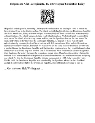 Hispaniola And La Espanola, By Christopher Columbus Essay
Hispaniola or la Espanola, named by Christopher Columbus after his landing in 1492, is one of the
largest island lying in the Caribbean Sea. The island is divided politically into the Dominican Republic
and Haiti. One island, barely a barrier and yet, two completely different cultures and two completely
different nations. The island was divided as a result of colonization. While the French colonized the
west part of the island, what is today known as Haiti, and the Spanish colonized the east part of the
island and what is today known as the Dominican Republic. As a result of those two different
colonizations by two completely different nations with different cultures, Haiti and the Dominican
Republic became two nations. However, for two nations on the same island with similar ancestry and
a similar history, the Dominican Republic and Haiti are in a position where they could help each other
if they were ever a time help was needed. That is not the case. After colonization and they fought for
their freedoms, the history between the two nations turned bitter. Therefore, the political relationship
between Haiti and the Dominican Republic is a tense affair between two embittered nations occupying
one island. As it is, the Dominican Republic became independent in 1844, forty years after Haiti.
Unlike Haiti, the Dominican Republic was colonized by the Spaniards. Given the fact that Haiti
gained its independence before the Dominican Republic, most of the nation wanted to stay as
... Get more on HelpWriting.net ...
 