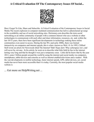 A Critical Evaluation Of The Contemporary Issues Of Social...
Don t Forget To Like, Share and Subscribe: A Critical Evaluation of the Contemporary Issues in Social
Media The recent explosion in computer mediated communication has led to a phenomenal up surge
in the availability and use of social networking sites. Dictionary.com describes the term social
networking as an online community of people with a common interest who use a website or other
technologies to communicate with each other and share information, resources, etc. and, within the
last 10/15 years, there have been significant developments in technology making these online
communities even easier to access. During the late 90 s and early 2000s, there was limited
interactivity on computers and internet speeds; this is what s known as Web 1.0. In 1995, Clifford
Stoll wrote an article for Newsweek titled The Internet? Bah! Hype alert: Why cyberspace isn t, and
will never be, nirvana . In his article, he went on to describe what little faith he has in the internet
lasting very long and that he thought it was just a temporary craze . Little did he know that by the year
2012, some 2 billion people around the world be using the internet and social media via computers,
smartphones, tablet devices and consoles as well as internet enabled televisions and e readers . With
the vast developments in mobile technology, faster internet speeds, GPS, tablet devices, ect, social
media has never been more accessible than it is today. Currently, the most popular social media
website is
... Get more on HelpWriting.net ...
 
