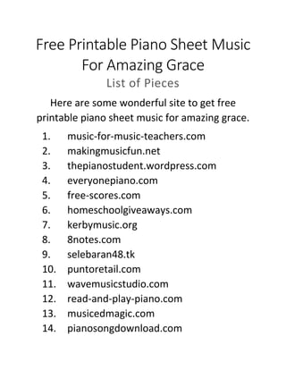 Free Printable Piano Sheet Music
For Amazing Grace
List of Pieces
Here are some wonderful site to get free
printable piano sheet music for amazing grace.
1. music-for-music-teachers.com
2. makingmusicfun.net
3. thepianostudent.wordpress.com
4. everyonepiano.com
5. free-scores.com
6. homeschoolgiveaways.com
7. kerbymusic.org
8. 8notes.com
9. selebaran48.tk
10. puntoretail.com
11. wavemusicstudio.com
12. read-and-play-piano.com
13. musicedmagic.com
14. pianosongdownload.com
 