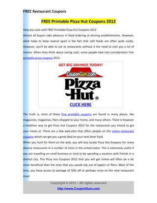 FREE Restaurant Coupons

              FREE Printable Pizza Hut Coupons 2012
Help you save with FREE Printable Pizza Hut Coupons 2012
Almost all buyers take pleasure in food ordering at dinning establishments. However,
what helps to keep several apart is the fact that cafe foods are often quite costly.
However, you'll be able to eat at restaurants without it the need to cost you a lot of
money. When they think about saving cash, some people take into consideration free
printable pizza coupons 2012.

                             GET BIG SAVINGS TODAY!




                                      CLICK HERE

The truth is, most of these free printable coupons are found in many places, like
magazines, magazines, fliers shipped to your home, and many others. There is however
a healthier way to get Pizza Hut Coupons 2012 for the restaurants you intend to get
your meals at. There are a few web-sites that offers people on the online restaurant
coupons which can get you a great deal on your next diner food.
When you hunt for them on the web, you will also locate Pizza Hut Coupons for many
diverse restaurants in a number of cities in the united states. This is extremely useful if
you are travelling on small business or tend to be spending a vacation with friends in a
distinct city. This Pizza Hut Coupons 2012 that you will get online will often be a lot
more beneficial than the ones that you would clip out of papers or fliers. Most of the
time, you have access to package of 50% off or perhaps more on the next restaurant
meal.

                      Copyright © 2012 – All rights reserved
                            http://www.CouponGum.com
 