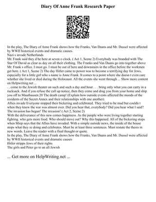 Diary Of Anne Frank Research Paper
In the play, The Diary of Anne Frank shows how the Franks, Van Daans and Mr. Dussel were affected
by WWII historical events and dramatic causes.
Nazi s invade Netherlands
Mr. Frank said they d be here at seven o clock. ( Act 1, Scene 2) Everybody was branded with The
Star Of David as clear as day on all their clothing. The Franks and Van Daans go into together above
Mr. Frank s office. I must go. I must be out of here and downstairs in the office before the workmen
get here. ( Act 1, Scene 2) The day Hitler came to power was to become a terrifying day for Jews,
especially for a little girl who s name is Anne Frank. It comes to a point where she doesn t even care
whether she lived or died during the Holocaust. All the events she went through ... Show more content
on Helpwriting.net ...
. . come to the Jewish theater on such and such a day and hour . . . bring only what you can carry in a
rucksack. And if you refuse the call up notice, then they come and drag you from your home and ship
you off to Mauthausen.20 The death camp! (Explain how outside events affected the moods of the
residents of the Secret Annex and their relationships with one another).
Allies invade Everyone stopped their bickering and celebrated. They tried to be mad but couldn t
when they knew the war was almost over. Did you hear that, everybody? Did you hear what I said?
The invasion has begun! The invasion! ( Act 2, Scene 2)
With the deliverance of this new comes happiness. As the people who were living together starting
fighting. who gets more food. Who should move out? Why this happened. All of the bickering stops
when Miep says that the Allies have invaded. With a simple outside news, the inside of the house
stops what they re doing and celebrates. Must be at least three sentences. Must restate the thesis in
new words. Leave the reader with a final thought or quote.
In the play, The Diary of Anne Frank shows how the Franks, Van Daans and Mr. Dussel were affected
by WWII historical events and dramatic causes
Hitler stripps Jews of their rights
The girls and Peter go to an all Jewish
... Get more on HelpWriting.net ...
 