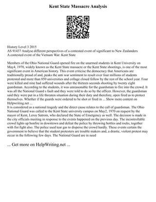 Kent State Massacre Analysis
History Level 3 2015
AS 91437 Analyse different perspectives of a contested event of significant to New Zealanders
A contested event of the Vietnam War: Kent State
Members of the Ohio National Guard opened fire on the unarmed students in Kent University on
May4, 1970, widely known as the Kent State massacre or the Kent State shootings, is one of the most
significant event in American history. This event criticise the democracy that Americans are
traditionally proud of and, peaks the anti war sentiment to result over four millions of students
protested and more than 850 universities and collage closed follow by the rest of the school year. Four
were killed and nine had suffered wounds after the thirteen seconds shooting by twenty eight
guardsman. According to the students, it was unreasonable for the guardsman to fire into the crowd. It
was all the National Guard s fault and they were told to do so by the officer. However, the guardsman
said they were put in a life threaten situation during their duty and therefore, open fired as to protect
themselves. Whether if the guards were ordered to be shot or fired in ... Show more content on
Helpwriting.net ...
It is considered as a national tragedy and the direct cause relates to the call of guardsman. The Ohio
National Guard was called to the Kent State university campus on May2, 1970 on request by the
mayor of Kent, Leroy Satrom, who declared the State of Emergency as well. The decision is made in
the city officials meeting in response to the events happened on the previous day. The incontrollable
crowd lights up bonfire in downtown and defeat the police by throwing bottles and rocks, together
with fist fight also. The police used tear gas to disperse the crowd hardly. These events certain the
government to believe that the student protesters are trouble makers and, a drastic, violent protest may
occur in the following few days. The National Guard are in need
... Get more on HelpWriting.net ...
 
