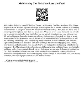 Multitasking Can Make You Lose Um Focus
Multitasking, helpful or harmful? In Alina Tugend s Multitasking Can Make You Lose...Um...Focus ,
Tugend explores multitasking in several ways. Explaining how we as humans sacrifice focus shifting
focus from task to task gives illusion that we re simultaneously tasking . Also, how our brains react to
operating and trying to do more than one task at once. Only one or two visual stimulants can activate
our neurons at one particular time. Lastly, how we can recreate boundaries and cope with everyday
life and multitasking. Tugend reiterates several times the importance of one task at a time so we as
humans can effectively complete tasks to the best of our abilities instead of giving partial focus and
not efficiently completely a task. Multitasking is very beneficial at times, but more often there are
significant downfalls; it is crucial we learn how to manage the downfalls of juggling tasks, events,
conversations, and daily events. First hand, I observe and participate in multitasking when I arrive at
work every day. The job description of serving should basically state, multitask, keep a good attitude,
multitask, smile, clean, multitask. I think you get the jest that serving is the definition of multitasking.
On a daily basis I juggle between several tables with needy customers who expect nothing but a
tremendous dining experience. Also, while juggling tables I manage to serve drinks, food, cash out my
customers, and even engage in one on one talk. In this instance,
... Get more on HelpWriting.net ...
 