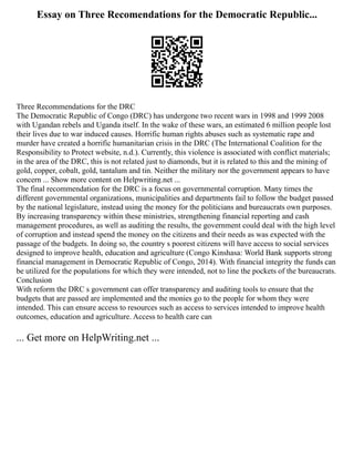 Essay on Three Recomendations for the Democratic Republic...
Three Recommendations for the DRC
The Democratic Republic of Congo (DRC) has undergone two recent wars in 1998 and 1999 2008
with Ugandan rebels and Uganda itself. In the wake of these wars, an estimated 6 million people lost
their lives due to war induced causes. Horrific human rights abuses such as systematic rape and
murder have created a horrific humanitarian crisis in the DRC (The International Coalition for the
Responsibility to Protect website, n.d.). Currently, this violence is associated with conflict materials;
in the area of the DRC, this is not related just to diamonds, but it is related to this and the mining of
gold, copper, cobalt, gold, tantalum and tin. Neither the military nor the government appears to have
concern ... Show more content on Helpwriting.net ...
The final recommendation for the DRC is a focus on governmental corruption. Many times the
different governmental organizations, municipalities and departments fail to follow the budget passed
by the national legislature, instead using the money for the politicians and bureaucrats own purposes.
By increasing transparency within these ministries, strengthening financial reporting and cash
management procedures, as well as auditing the results, the government could deal with the high level
of corruption and instead spend the money on the citizens and their needs as was expected with the
passage of the budgets. In doing so, the country s poorest citizens will have access to social services
designed to improve health, education and agriculture (Congo Kinshasa: World Bank supports strong
financial management in Democratic Republic of Congo, 2014). With financial integrity the funds can
be utilized for the populations for which they were intended, not to line the pockets of the bureaucrats.
Conclusion
With reform the DRC s government can offer transparency and auditing tools to ensure that the
budgets that are passed are implemented and the monies go to the people for whom they were
intended. This can ensure access to resources such as access to services intended to improve health
outcomes, education and agriculture. Access to health care can
... Get more on HelpWriting.net ...
 
