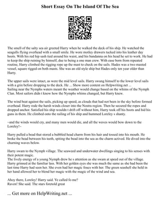 Short Essay On The Island Of The Sea
The smell of the salty sea air greeted Harry when he walked the deck of his ship. He watched the
seagulls flying overhead with a small smile. He wore motley drawers tucked into his leather day
boots. With his red hip sash tied around his waist, and his bandanna on his head he set to work. He had
to keep the ship ruining by himself, due to being a one man crew. With ease born from repeated
routine, Harry climbed the rigging rope up the mast to check on the sails. Hades was a two masted
vessel, square rigged on both masts. She was an old style ship but Hades only ten year older than
Harry.
The upper sails were intact, as were the mid level sails. Harry swung himself to the lower level sails
with a grin before dropping to the deck. He ... Show more content on Helpwriting.net ...
Sailing near the Nymphs waters meant the weather would change based on the whims of the Nymph
Clan. Most sailors didn t know how the Nymphs whims changed, but Harry knew.
The wind beat against the sails, picking up speed, as clouds that had not been in the sky before formed
overhead. Harry rode the harsh winds closer into the Nostra region. Then he secured the ropes and
dropped anchor. Satisfied his ship wouldn t drift off without him, Harry took off his boots and hid his
guns in them. He climbed onto the railing of his ship and hummed Loreley s shanty.
~and the winds would cry, and many men would die, and all the waves would bow down to the
Loreley!~
Harry pulled a bead that stored a bubbled head charm from his hair and tossed into his mouth. He
broke the bead between his teeth, spiting the bead into the sea as the charm actived. He dived into the
churning waves below.
Harry swam to the Nymph village. The seaweed and underwater dwellings singing to his senses with
their potent magic.
The lively energy of a young Nymph drew he s attention as she swam at speed out of the village.
Harry grinned at the familiar lass. With her golden eyes she was much the same as she had been the
last time Harry had seen her. She even had her magic foucs with her. The green seashell she held in
her hand allowed her to blend her magic with the magic of the wind and sea.
Ahoy there, Loreley! Harry said. Ye called fo me?
Raven! She said. The stars foretold great
... Get more on HelpWriting.net ...
 