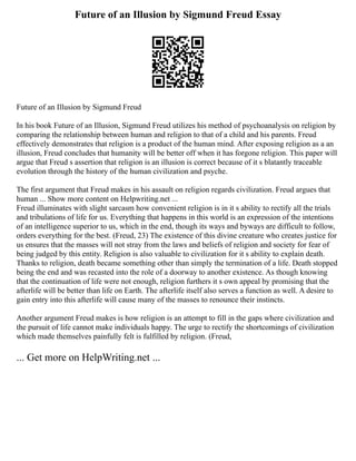 Future of an Illusion by Sigmund Freud Essay
Future of an Illusion by Sigmund Freud
In his book Future of an Illusion, Sigmund Freud utilizes his method of psychoanalysis on religion by
comparing the relationship between human and religion to that of a child and his parents. Freud
effectively demonstrates that religion is a product of the human mind. After exposing religion as a an
illusion, Freud concludes that humanity will be better off when it has forgone religion. This paper will
argue that Freud s assertion that religion is an illusion is correct because of it s blatantly traceable
evolution through the history of the human civilization and psyche.
The first argument that Freud makes in his assault on religion regards civilization. Freud argues that
human ... Show more content on Helpwriting.net ...
Freud illuminates with slight sarcasm how convenient religion is in it s ability to rectify all the trials
and tribulations of life for us. Everything that happens in this world is an expression of the intentions
of an intelligence superior to us, which in the end, though its ways and byways are difficult to follow,
orders everything for the best. (Freud, 23) The existence of this divine creature who creates justice for
us ensures that the masses will not stray from the laws and beliefs of religion and society for fear of
being judged by this entity. Religion is also valuable to civilization for it s ability to explain death.
Thanks to religion, death became something other than simply the termination of a life. Death stopped
being the end and was recasted into the role of a doorway to another existence. As though knowing
that the continuation of life were not enough, religion furthers it s own appeal by promising that the
afterlife will be better than life on Earth. The afterlife itself also serves a function as well. A desire to
gain entry into this afterlife will cause many of the masses to renounce their instincts.
Another argument Freud makes is how religion is an attempt to fill in the gaps where civilization and
the pursuit of life cannot make individuals happy. The urge to rectify the shortcomings of civilization
which made themselves painfully felt is fulfilled by religion. (Freud,
... Get more on HelpWriting.net ...
 