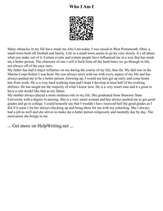 Who I Am I
Many obstacles in my life have made me who I am today. I was raised in West Portsmouth, Ohio, a
small town built off football and family. Life in a small town seems to go by very slowly. It s all about
what you make out of it. Certain events and certain people have influenced me in a way that has made
me a better person. The character of one s self is built from all the hard times we go through in life,
not always off of the easy ones.
My father has had a major influence on me during the course of my life, thus far. My dad was in the
Marine Corps before I was born. He was always strict with me with every aspect of my life and has
always pushed me to be a better person. Growing up, I would see him get up early and come home
late from work. He is a very hard working man and I hope I develop at least half of his working
abilities. He has taught me the majority of what I know now. He is a very smart man and it s great to
have a role model like that as my father.
My mother always played a more studious role in my life. She graduated from Shawnee State
University with a degree in nursing. She is a very smart woman and has always pushed me to get good
grades and go to college. I could honestly say that I wouldn t have received half the good grades as I
did if it wasn t for her always checking up and being there for me with my schooling. She s always
had a job as well and she strives to make me a better person religiously and mentally day by day. The
motivation she brings to me
... Get more on HelpWriting.net ...
 