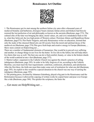 Renaissance Art Outline
1. The Renaissance got its start among the northern Italian city sates after a thousand years of
medieval brutality and barbarism, [Giorgio] Vasari claimed, Italian artists and thinkers had bravely
restored the lost perfection of art and philosophy as known as the ancients (Backman, page 373). The
cultural elite of the time was bringing the ideas, moral values, art, and civic mindedness back to life
to, what they believed, the two high points of Western culture: Periclean Athens and Republican Rome
(Backman, page373). Pier Paolo Vergerio, and early Renaissance writer on education, insisted that
only the study of the classical liberal arts can lift society from the moral and spiritual decay of the
medieval era (Backman, page 374).This gave fresh hope and creative energy to Europe (Backman, ...
Show more content on Helpwriting.net ...
There are a number of fundamental elements of humanism. One would be to prevail over suffering
and another, to change things in our lives for the better. To live life to the fullest, but still help others
live theirs that way as well. The best one can do is find comfort, beauty, or value in the broken shards
of the world scattered at one s feet (Backman, page 377).
3. Martin Luther s argument to the Catholic Church was against the church s practice of selling
indulgences (Backman, page 395). In order to be fully forgiven of sin, according to the Catholic
Doctrine, you must meet the four requirements: contrition, confession, absolution, and satisfaction.
After the first three, the forth one must then make some sort of restitution for what one did (Backman,
page 395). An exploit to this would be a special donation to the church was one way of earning the
indulgence (Backman, page 395).
4. The printing press, invented by Johannes Gutenburg, played a big part in the Renaissance and the
Reformation because it allowed the copying of written works be copied faster and pour over Europe
like a tide (Backman, page 384). The quicker the scriptures, the faster the
... Get more on HelpWriting.net ...
 