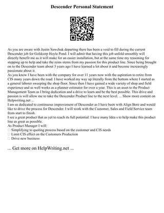Descender Personal Statement
As you are aware with Justin Sawchuk departing there has been a void to fill during the current
Descender job for Goldcorp Hoyle Pond. I will admit that having this job unfold smoothly will
directly benefit me as it will make for an easier installation, but at the same time my reasoning for
stepping up to help and take the reins stems from my passion for this product line. Since being brought
on to the Descender team about 3 years ago I have learned a lot about it and become increasingly
passionate about it.
As you know I have been with the company for over 11 years now with the aspiration to retire from
CIS many years down the road. I have worked my way up literally from the bottom where I started as
a general laborer sweeping the shop floor. Since then I have gained a wide variety of shop and field
experience and as well works as a planner estimator for over a year. This is an asset to the Product
Management Team as I bring dedication and a drive to learn and be the best possible. This drive and
passion is will allow me to take the Descender Product line to the next level. ... Show more content on
Helpwriting.net ...
I am as dedicated to continuous improvement of Descender as I have been with Align Bore and would
like to drive the process for Descender. I will work with the Customer, Sales and Field Service team
from start to finish.
I see a great product that as yet to reach its full potential. I have many Idea s to help make this product
line as great as possible.
As Product Manager I will:
 Simplifying to quoting process based on the customer and CIS needs
 Limit CIS effect on the Customers Production
 Drive new business
... Get more on HelpWriting.net ...
 