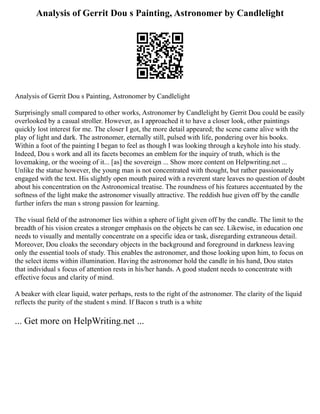 Analysis of Gerrit Dou s Painting, Astronomer by Candlelight
Analysis of Gerrit Dou s Painting, Astronomer by Candlelight
Surprisingly small compared to other works, Astronomer by Candlelight by Gerrit Dou could be easily
overlooked by a casual stroller. However, as I approached it to have a closer look, other paintings
quickly lost interest for me. The closer I got, the more detail appeared; the scene came alive with the
play of light and dark. The astronomer, eternally still, pulsed with life, pondering over his books.
Within a foot of the painting I began to feel as though I was looking through a keyhole into his study.
Indeed, Dou s work and all its facets becomes an emblem for the inquiry of truth, which is the
lovemaking, or the wooing of it... [as] the sovereign ... Show more content on Helpwriting.net ...
Unlike the statue however, the young man is not concentrated with thought, but rather passionately
engaged with the text. His slightly open mouth paired with a reverent stare leaves no question of doubt
about his concentration on the Astronomical treatise. The roundness of his features accentuated by the
softness of the light make the astronomer visually attractive. The reddish hue given off by the candle
further infers the man s strong passion for learning.
The visual field of the astronomer lies within a sphere of light given off by the candle. The limit to the
breadth of his vision creates a stronger emphasis on the objects he can see. Likewise, in education one
needs to visually and mentally concentrate on a specific idea or task, disregarding extraneous detail.
Moreover, Dou cloaks the secondary objects in the background and foreground in darkness leaving
only the essential tools of study. This enables the astronomer, and those looking upon him, to focus on
the select items within illumination. Having the astronomer hold the candle in his hand, Dou states
that individual s focus of attention rests in his/her hands. A good student needs to concentrate with
effective focus and clarity of mind.
A beaker with clear liquid, water perhaps, rests to the right of the astronomer. The clarity of the liquid
reflects the purity of the student s mind. If Bacon s truth is a white
... Get more on HelpWriting.net ...
 