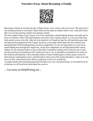 Narrative Essay About Becoming A Family
Becoming a Family It was the first day of high school, a new school, and a new town. The only class I
was looking forward to was band. I knew band was the same no matter where I was. Little did I know
that I was not just joining a band I was joining a family.
The first couple of days I got to know a lot of my classmates, started making friends, and really got to
know my director. Most of the kids had him since they were in grade school, so I was out of the loop
with current events in his life. After the first month or so I found out that his wife had had cancer and
she had just been diagnosed with it again. So just as every high school band, the first semester was
marching band. With marching band, you have competitions. It was not long before we were all on
board helping him through this rough time. At the first competition we all had pinned white cancer
ribbons on our uniforms before we get on the field. I remember looking at him when he saw us and
just him tearing up and telling us how much he loved us. So, we decided on red hearts to be sown on
the uniforms permanently. I also remember before a home football game we had a prayer circle for
them because it had gotten worse, and little did we know one of the moms had taken a video of us and
sent it to him. After that he knew that he could lean on all of us to help him.
A couple months after marching band and Christmas was over, she passed away. It was hard for all of
us because we all loved and cared about him, and we
... Get more on HelpWriting.net ...
 