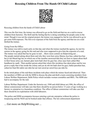 Rescuing Children From The Hands Of Child Labour
Rescuing children from the hands of Child Labour
This was the first time; the trainee was allowed to go on the field and that too on a raid to rescue
children from factories. The thrill and the feeling that he is doing something for people came in the
mind. Though it was not the original project, the trainee was engaged in, but he was allowed to go to
get some field exposure. The first ever exposure of the field from the agency and that too on a raid
thrilled the trainee.
Going From the Office:
The trainee was told to reach early on that day and when the trainee reached the agency, he met his
seniors in the agency going for the raid and who were supposed to give him the exposure of a raid.
The trainee was asked that has he gone in raid ... Show more content on Helpwriting.net ...
The people started asking about them and why they were here arrey bhaiya, kya hua, yahan kya hua
hai jo itni bheed lagi hai on which one of the member answered that they are here to report about theft
in their house arrey yar, hamare ghar mein badi chori ho gayi hai, isliye aaye hain yahan bhai
bandhuon ke saath . Then another person asked that where this incidence has taken place and he was
given a reply that it has inside the colony and yar ek toh itni badi chori ho gayi, bahut pareshan hun,
yahan koi baat bhi nahin sun raha hai aur tum sawal pe sawal kiye jaa rahe ho.
In the initial phase of the raid these incidents took place which the trainee faced and observed. Then
the members of BBA sat with the SDM to discuss the plan and draft a team consisting members from
Labour Welfare Department, Delhi Police which includes woman constables and BBA. The SDM also
had to accompany for the raid.
Labour Welfare Department: Under the factories act, 1948 and child labour act,1986, the office of
labour commissioner will take care that there should be no person below 13 years of age working in a
factory or enterprise in a hazardous condition. The office of labour commsioner will take care that
there should be no exploitation with child labourers.
The police and SDM accompanies because entering a private enterprise without the police is
trespassing and the NGO can be booked under that offence. The law enforcement department
... Get more on HelpWriting.net ...
 