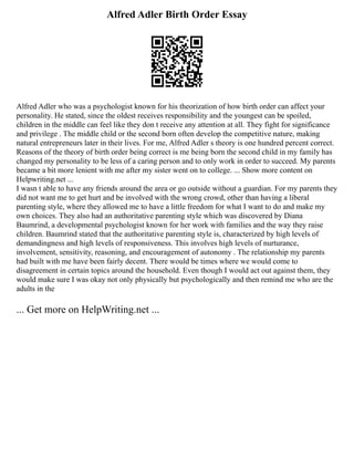 Alfred Adler Birth Order Essay
Alfred Adler who was a psychologist known for his theorization of how birth order can affect your
personality. He stated, since the oldest receives responsibility and the youngest can be spoiled,
children in the middle can feel like they don t receive any attention at all. They fight for significance
and privilege . The middle child or the second born often develop the competitive nature, making
natural entrepreneurs later in their lives. For me, Alfred Adler s theory is one hundred percent correct.
Reasons of the theory of birth order being correct is me being born the second child in my family has
changed my personality to be less of a caring person and to only work in order to succeed. My parents
became a bit more lenient with me after my sister went on to college. ... Show more content on
Helpwriting.net ...
I wasn t able to have any friends around the area or go outside without a guardian. For my parents they
did not want me to get hurt and be involved with the wrong crowd, other than having a liberal
parenting style, where they allowed me to have a little freedom for what I want to do and make my
own choices. They also had an authoritative parenting style which was discovered by Diana
Baumrind, a developmental psychologist known for her work with families and the way they raise
children. Baumrind stated that the authoritative parenting style is, characterized by high levels of
demandingness and high levels of responsiveness. This involves high levels of nurturance,
involvement, sensitivity, reasoning, and encouragement of autonomy . The relationship my parents
had built with me have been fairly decent. There would be times where we would come to
disagreement in certain topics around the household. Even though I would act out against them, they
would make sure I was okay not only physically but psychologically and then remind me who are the
adults in the
... Get more on HelpWriting.net ...
 
