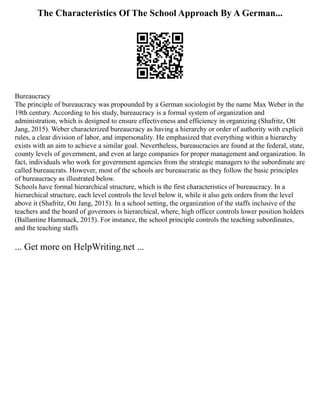 The Characteristics Of The School Approach By A German...
Bureaucracy
The principle of bureaucracy was propounded by a German sociologist by the name Max Weber in the
19th century. According to his study, bureaucracy is a formal system of organization and
administration, which is designed to ensure effectiveness and efficiency in organizing (Shafritz, Ott
Jang, 2015). Weber characterized bureaucracy as having a hierarchy or order of authority with explicit
rules, a clear division of labor, and impersonality. He emphasized that everything within a hierarchy
exists with an aim to achieve a similar goal. Nevertheless, bureaucracies are found at the federal, state,
county levels of government, and even at large companies for proper management and organization. In
fact, individuals who work for government agencies from the strategic managers to the subordinate are
called bureaucrats. However, most of the schools are bureaucratic as they follow the basic principles
of bureaucracy as illustrated below.
Schools have formal hierarchical structure, which is the first characteristics of bureaucracy. In a
hierarchical structure, each level controls the level below it, while it also gets orders from the level
above it (Shafritz, Ott Jang, 2015). In a school setting, the organization of the staffs inclusive of the
teachers and the board of governors is hierarchical, where, high officer controls lower position holders
(Ballantine Hammack, 2015). For instance, the school principle controls the teaching subordinates,
and the teaching staffs
... Get more on HelpWriting.net ...
 