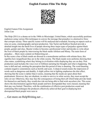 English Feature Film The Help
English Feature Film Assignment
Joline Liao
The Help (2011) is a drama set in the 1960s in Mississippi, United States, which successfully positions
audiences using various film techniques to convey the message that prejudice is a destructive force
that corrupts society. Three specific scenes will be analysed and evaluated, focusing on aspects such as
mise en scene, cinematography and post production. Tate Taylor and Kathryn Stockett provide a
detailed insight into the harsh lives of people showing three major types of prejudice against black
people, gender and class. Skeeter wishes to become a professional writer and decides to write about
the lives of black people by interviewing the black maids Aibileen and Minny. The main form of
prejudice ... Show more content on Helpwriting.net ...
In this scene a line of black maids are dressed in a monochrome uniform with solemn faces, this
signifies how insignificant they are in the white society. The black maids wore uniforms showing their
class status, symbolising where they belong in civilization while displaying they are on duty. Post
production used includes the voice over of Aibileen narrating her thoughts and what is happening. The
tone is dull and sad, emitting the perception that this period of time is daunting. The word daunting
contains negative connotations such as horrify and scare. A sharp d sound creates the impression of
words such as dangerous and deathly. A slight yellow tint in lighting emphasises the dim effect,
showing that the scene is darker than it seems, meaning that the maids are upset about their
predicament. However, they are obedient, in order to survive in white society, they must accept the
rules set out. Otherwise, they may face the consequences of losing their job which helps provide funds
for themselves and family, they would also risk not being able to find work anywhere else. This scene
shows the discrimination against black people and how downgraded they were classed, meaning that
their pay was limited. Therefore, with the combination of effective post production sound and
contrasting film techniques the producers effectively achieved their goal in displaying how
disrespected black people were seen in
... Get more on HelpWriting.net ...
 