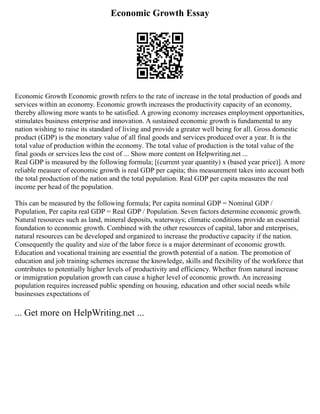 Economic Growth Essay
Economic Growth Economic growth refers to the rate of increase in the total production of goods and
services within an economy. Economic growth increases the productivity capacity of an economy,
thereby allowing more wants to be satisfied. A growing economy increases employment opportunities,
stimulates business enterprise and innovation. A sustained economic growth is fundamental to any
nation wishing to raise its standard of living and provide a greater well being for all. Gross domestic
product (GDP) is the monetary value of all final goods and services produced over a year. It is the
total value of production within the economy. The total value of production is the total value of the
final goods or services less the cost of ... Show more content on Helpwriting.net ...
Real GDP is measured by the following formula; [(current year quantity) x (based year price)]. A more
reliable measure of economic growth is real GDP per capita; this measurement takes into account both
the total production of the nation and the total population. Real GDP per capita measures the real
income per head of the population.
This can be measured by the following formula; Per capita nominal GDP = Nominal GDP /
Population, Per capita real GDP = Real GDP / Population. Seven factors determine economic growth.
Natural resources such as land, mineral deposits, waterways; climatic conditions provide an essential
foundation to economic growth. Combined with the other resources of capital, labor and enterprises,
natural resources can be developed and organized to increase the productive capacity if the nation.
Consequently the quality and size of the labor force is a major determinant of economic growth.
Education and vocational training are essential the growth potential of a nation. The promotion of
education and job training schemes increase the knowledge, skills and flexibility of the workforce that
contributes to potentially higher levels of productivity and efficiency. Whether from natural increase
or immigration population growth can cause a higher level of economic growth. An increasing
population requires increased public spending on housing, education and other social needs while
businesses expectations of
... Get more on HelpWriting.net ...
 