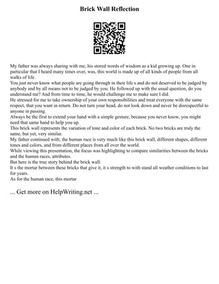 Brick Wall Reflection
My father was always sharing with me, his stored words of wisdom as a kid growing up. One in
particular that I heard many times over, was, this world is made up of all kinds of people from all
walks of life.
You just never know what people are going through in their life s and do not deserved to be judged by
anybody and by all means not to be judged by you. He followed up with the usual question, do you
understand me? And from time to time, he would challenge me to make sure I did.
He stressed for me to take ownership of your own responsibilities and treat everyone with the same
respect, that you want in return. Do not turn your head, do not look down and never be disrespectful to
anyone in passing.
Always be the first to extend your hand with a simple gesture, because you never know, you might
need that same hand to help you up.
This brick wall represents the variation of tone and color of each brick. No two bricks are truly the
same, but yet, very similar.
My father continued with; the human race is very much like this brick wall, different shapes, different
tones and colors, and from different places from all over the world.
While viewing this presentation, the focus was highlighting to compare similarities between the bricks
and the human races, attributes.
But here is the true story behind the brick wall:
It s the mortar between these bricks that give it, it s strength to with stand all weather conditions to last
for years.
As for the human race, this mortar
... Get more on HelpWriting.net ...
 