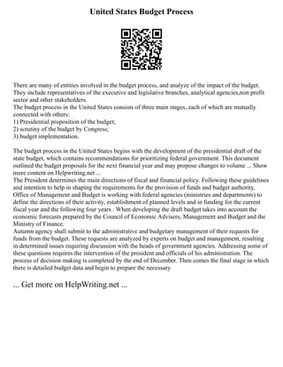 United States Budget Process
There are many of entities involved in the budget process, and analyze of the impact of the budget.
They include representatives of the executive and legislative branches, analytical agencies,non profit
sector and other stakeholders.
The budget process in the United States consists of three main stages, each of which are mutually
connected with others:
1) Presidential proposition of the budget;
2) scrutiny of the budget by Congress;
3) budget implementation.
The budget process in the United States begins with the development of the presidential draft of the
state budget, which contains recommendations for prioritizing federal government. This document
outlined the budget proposals for the next financial year and may propose changes to volume ... Show
more content on Helpwriting.net ...
The President determines the main directions of fiscal and financial policy. Following these guidelines
and intention to help in shaping the requirements for the provision of funds and budget authority,
Office of Management and Budget is working with federal agencies (ministries and departments) to
define the directions of their activity, establishment of planned levels and in funding for the current
fiscal year and the following four years . When developing the draft budget takes into account the
economic forecasts prepared by the Council of Economic Advisers, Management and Budget and the
Ministry of Finance.
Autumn agency shall submit to the administrative and budgetary management of their requests for
funds from the budget. These requests are analyzed by experts on budget and management, resulting
in determined issues requiring discussion with the heads of government agencies. Addressing some of
these questions requires the intervention of the president and officials of his administration. The
process of decision making is completed by the end of December. Then comes the final stage in which
there is detailed budget data and begin to prepare the necessary
... Get more on HelpWriting.net ...
 