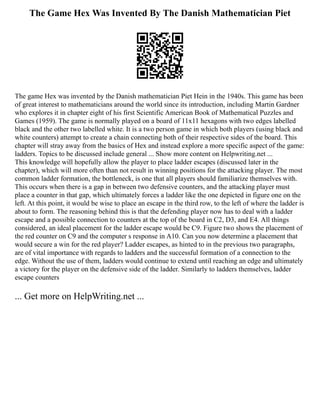 The Game Hex Was Invented By The Danish Mathematician Piet
The game Hex was invented by the Danish mathematician Piet Hein in the 1940s. This game has been
of great interest to mathematicians around the world since its introduction, including Martin Gardner
who explores it in chapter eight of his first Scientific American Book of Mathematical Puzzles and
Games (1959). The game is normally played on a board of 11x11 hexagons with two edges labelled
black and the other two labelled white. It is a two person game in which both players (using black and
white counters) attempt to create a chain connecting both of their respective sides of the board. This
chapter will stray away from the basics of Hex and instead explore a more specific aspect of the game:
ladders. Topics to be discussed include general ... Show more content on Helpwriting.net ...
This knowledge will hopefully allow the player to place ladder escapes (discussed later in the
chapter), which will more often than not result in winning positions for the attacking player. The most
common ladder formation, the bottleneck, is one that all players should familiarize themselves with.
This occurs when there is a gap in between two defensive counters, and the attacking player must
place a counter in that gap, which ultimately forces a ladder like the one depicted in figure one on the
left. At this point, it would be wise to place an escape in the third row, to the left of where the ladder is
about to form. The reasoning behind this is that the defending player now has to deal with a ladder
escape and a possible connection to counters at the top of the board in C2, D3, and E4. All things
considered, an ideal placement for the ladder escape would be C9. Figure two shows the placement of
the red counter on C9 and the computer s response in A10. Can you now determine a placement that
would secure a win for the red player? Ladder escapes, as hinted to in the previous two paragraphs,
are of vital importance with regards to ladders and the successful formation of a connection to the
edge. Without the use of them, ladders would continue to extend until reaching an edge and ultimately
a victory for the player on the defensive side of the ladder. Similarly to ladders themselves, ladder
escape counters
... Get more on HelpWriting.net ...
 