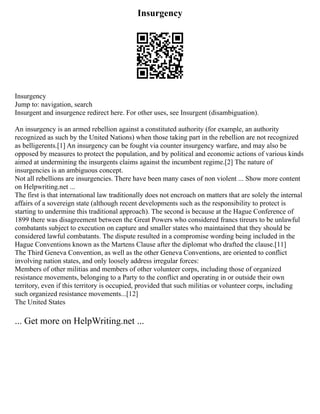 Insurgency
Insurgency
Jump to: navigation, search
Insurgent and insurgence redirect here. For other uses, see Insurgent (disambiguation).
An insurgency is an armed rebellion against a constituted authority (for example, an authority
recognized as such by the United Nations) when those taking part in the rebellion are not recognized
as belligerents.[1] An insurgency can be fought via counter insurgency warfare, and may also be
opposed by measures to protect the population, and by political and economic actions of various kinds
aimed at undermining the insurgents claims against the incumbent regime.[2] The nature of
insurgencies is an ambiguous concept.
Not all rebellions are insurgencies. There have been many cases of non violent ... Show more content
on Helpwriting.net ...
The first is that international law traditionally does not encroach on matters that are solely the internal
affairs of a sovereign state (although recent developments such as the responsibility to protect is
starting to undermine this traditional approach). The second is because at the Hague Conference of
1899 there was disagreement between the Great Powers who considered francs tireurs to be unlawful
combatants subject to execution on capture and smaller states who maintained that they should be
considered lawful combatants. The dispute resulted in a compromise wording being included in the
Hague Conventions known as the Martens Clause after the diplomat who drafted the clause.[11]
The Third Geneva Convention, as well as the other Geneva Conventions, are oriented to conflict
involving nation states, and only loosely address irregular forces:
Members of other militias and members of other volunteer corps, including those of organized
resistance movements, belonging to a Party to the conflict and operating in or outside their own
territory, even if this territory is occupied, provided that such militias or volunteer corps, including
such organized resistance movements...[12]
The United States
... Get more on HelpWriting.net ...
 