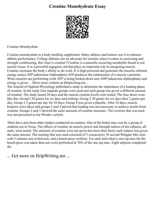 Creatine Monohydrate Essay
Creatine Monohydrate
Creatine monohydrate is a body building supplement. Many athletes and trainers use it to enhance
athletic performance. College athletics are an advocate for creatine when it comes to exercising and
strength conditioning, But what is creatine? Creatine is a naturally occurring metabolite found in red
muscle tissue. It is a powerful ergogenic aid that plays an important role in energizing muscle.
Creatine increases the body s ability to do work. It is high powered and generates the muscles ultimate
energy source ATP (adenosine triphosphate) ATP produces the contractions of a muscle s proteins.
When muscles are performing work ATP is being broken down into ADP (adenosine diphosphate) and
energy is given ... Show more content on Helpwriting.net ...
The Journal of Applied Physiology published a study to determine the importance of a loading phase
of creatine. In the study four separate groups were used and each group was given a different amount
of creatine. The study lasted 28 days and the muscle creatine levels were tested. The four doses went
like this: Group I 20 grams for six days and nothing; Group 2 20 grams for six days then 2 grams per
day; Group 3 3 grams per day for 28 days; Group 4 was given a placebo. After 28 days, muscle
biopsies were taken and groups 2 and 3 proved that loading was not necessary to achieve results from
creatine. Groups 2 and 3 showed the same amounts of creatine increases. The exercise that was used
was not presented in Joe Wieder s article.
There have also been other studies conducted on creatine. One of the better ones was by a group of
students out in Texas. The effects of creatine on muscle power and strength indices of ten subjects, all
male, were tested. The amounts of creatine were not given but more than likely each subject was given
the same amount. The training that was used consisted of 3 consecutive 30 second Wingate bike tests
with 5 minutes rest in between, and a bench press workout. For each individual a one rep max for the
bench press was taken then sets were performed at 70% of the one rep max. Eight subjects completed
the
... Get more on HelpWriting.net ...
 