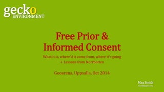 Free Prior & 
Informed Consent 
What it is, where’d it come from, where it’s going 
+ Lessons from Norrbotten 
Geoarena, Uppsalla, Oct 2014 
gecko ENVIRONMENT 
Max Smith 
max@gogecko.eu 
 