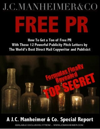 FREE PR
Formulas Finally
Revealed
TOP SECRET
A J.C. Manheimer & Co. Special Report
AVAILABLE EXCLUSIVELY FROM ... WWW.JCMANHEIMER.COM
How To Get a Ton of Free PR
With These 12 Powerful Publicity Pitch Letters by
The World’s Best Direct Mail Copywriter and Publicist
 