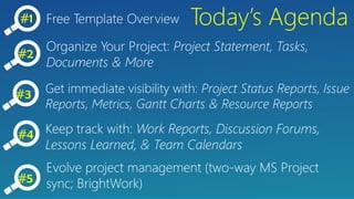 #1 Today’s AgendaFree Template Overview
Organize Your Project: Project Statement, Tasks,
Documents & More
Get immediate visibility with: Project Status Reports, Issue
Reports, Metrics, Gantt Charts & Resource Reports
#2
#3
Keep track with: Work Reports, Discussion Forums,
Lessons Learned, & Team Calendars
#4
#5
Evolve project management (two-way MS Project
sync; BrightWork)
 