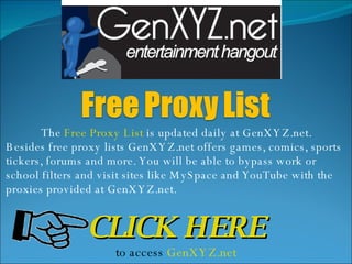 The  Free Proxy List  is updated daily at GenXYZ.net. Besides free proxy lists GenXYZ.net offers games, comics, sports tickers, forums and more. You will be able to bypass work or school filters and visit sites like MySpace and YouTube with the proxies provided at GenXYZ.net. CLICK HERE to access  GenXYZ.net 