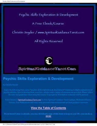 Psychic Skills Exploration & Development




Psychic Skills Exploration & Development
by Christin Snyder

 Enjoy the following Free course "psychic skills exploration & development" featuring in-depth explanations of
 psychic abilities, how to develop them, exercises, articles, and a variety of resources are provided. Please follow
      the rules and guidelines when using this course. Copyright & Distribution violations will be pursued.

    Visit Christin at SpiritualGuidanceTarot.com for Free Spiritual Guidance Tarot readings, Meditation Rooms,
         Forums, Free Publications and many more personal empowerment and spiritual guidance resources.

                                                    View the Table of Contents

  If you haven't done so already, you may download a copy of this book to keep on your PC, you can do so
                                                 HERE


file:///C|/Business%20Stuff/Tarot%20Site/psychicskillsclass/index.html (1 of 2)3/7/2004 8:54:37 AM
 