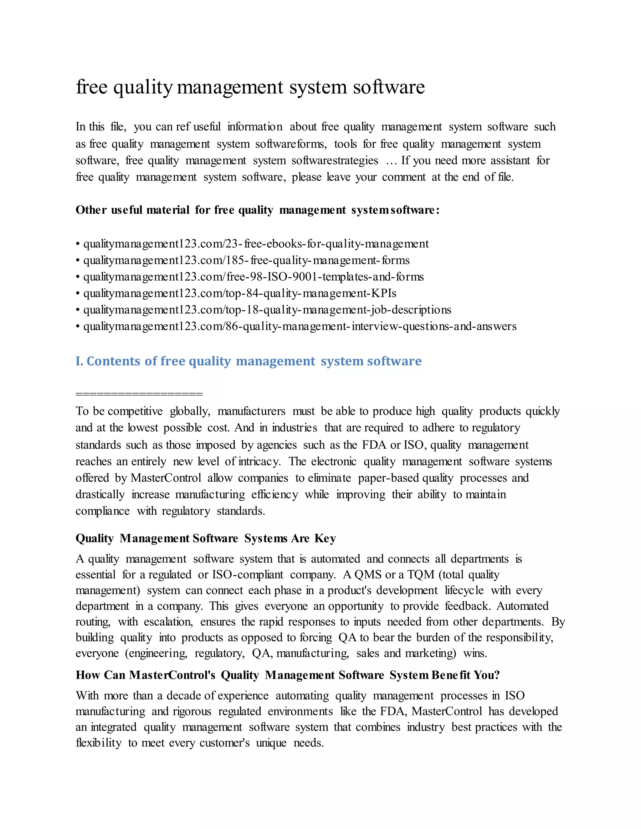 free quality management system software
In this file, you can ref useful information about free quality management system software such
as free quality management system softwareforms, tools for free quality management system
software, free quality management system softwarestrategies … If you need more assistant for
free quality management system software, please leave your comment at the end of file.
Other useful material for free quality management systemsoftware:
• qualitymanagement123.com/23-free-ebooks-for-quality-management
• qualitymanagement123.com/185-free-quality-management-forms
• qualitymanagement123.com/free-98-ISO-9001-templates-and-forms
• qualitymanagement123.com/top-84-quality-management-KPIs
• qualitymanagement123.com/top-18-quality-management-job-descriptions
• qualitymanagement123.com/86-quality-management-interview-questions-and-answers
I. Contents of free quality management system software
==================
To be competitive globally, manufacturers must be able to produce high quality products quickly
and at the lowest possible cost. And in industries that are required to adhere to regulatory
standards such as those imposed by agencies such as the FDA or ISO, quality management
reaches an entirely new level of intricacy. The electronic quality management software systems
offered by MasterControl allow companies to eliminate paper-based quality processes and
drastically increase manufacturing efficiency while improving their ability to maintain
compliance with regulatory standards.
Quality Management Software Systems Are Key
A quality management software system that is automated and connects all departments is
essential for a regulated or ISO-compliant company. A QMS or a TQM (total quality
management) system can connect each phase in a product's development lifecycle with every
department in a company. This gives everyone an opportunity to provide feedback. Automated
routing, with escalation, ensures the rapid responses to inputs needed from other departments. By
building quality into products as opposed to forcing QA to bear the burden of the responsibility,
everyone (engineering, regulatory, QA, manufacturing, sales and marketing) wins.
How Can MasterControl's Quality Management Software System Benefit You?
With more than a decade of experience automating quality management processes in ISO
manufacturing and rigorous regulated environments like the FDA, MasterControl has developed
an integrated quality management software system that combines industry best practices with the
flexibility to meet every customer's unique needs.
 