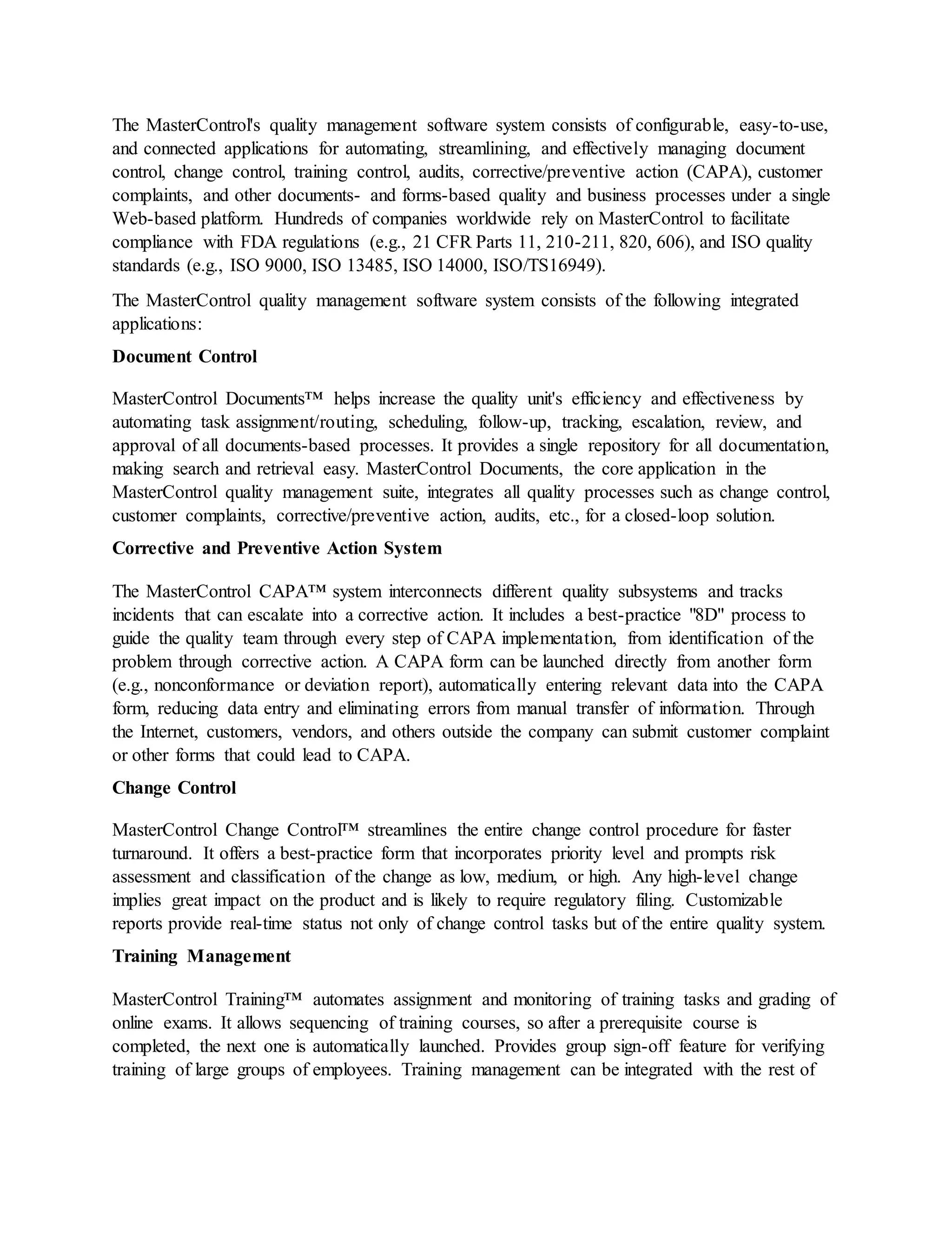 The MasterControl's quality management software system consists of configurable, easy-to-use,
and connected applications for automating, streamlining, and effectively managing document
control, change control, training control, audits, corrective/preventive action (CAPA), customer
complaints, and other documents- and forms-based quality and business processes under a single
Web-based platform. Hundreds of companies worldwide rely on MasterControl to facilitate
compliance with FDA regulations (e.g., 21 CFR Parts 11, 210-211, 820, 606), and ISO quality
standards (e.g., ISO 9000, ISO 13485, ISO 14000, ISO/TS16949).
The MasterControl quality management software system consists of the following integrated
applications:
Document Control
MasterControl Documents™ helps increase the quality unit's efficiency and effectiveness by
automating task assignment/routing, scheduling, follow-up, tracking, escalation, review, and
approval of all documents-based processes. It provides a single repository for all documentation,
making search and retrieval easy. MasterControl Documents, the core application in the
MasterControl quality management suite, integrates all quality processes such as change control,
customer complaints, corrective/preventive action, audits, etc., for a closed-loop solution.
Corrective and Preventive Action System
The MasterControl CAPA™ system interconnects different quality subsystems and tracks
incidents that can escalate into a corrective action. It includes a best-practice "8D" process to
guide the quality team through every step of CAPA implementation, from identification of the
problem through corrective action. A CAPA form can be launched directly from another form
(e.g., nonconformance or deviation report), automatically entering relevant data into the CAPA
form, reducing data entry and eliminating errors from manual transfer of information. Through
the Internet, customers, vendors, and others outside the company can submit customer complaint
or other forms that could lead to CAPA.
Change Control
MasterControl Change Control™ streamlines the entire change control procedure for faster
turnaround. It offers a best-practice form that incorporates priority level and prompts risk
assessment and classification of the change as low, medium, or high. Any high-level change
implies great impact on the product and is likely to require regulatory filing. Customizable
reports provide real-time status not only of change control tasks but of the entire quality system.
Training Management
MasterControl Training™ automates assignment and monitoring of training tasks and grading of
online exams. It allows sequencing of training courses, so after a prerequisite course is
completed, the next one is automatically launched. Provides group sign-off feature for verifying
training of large groups of employees. Training management can be integrated with the rest of
 