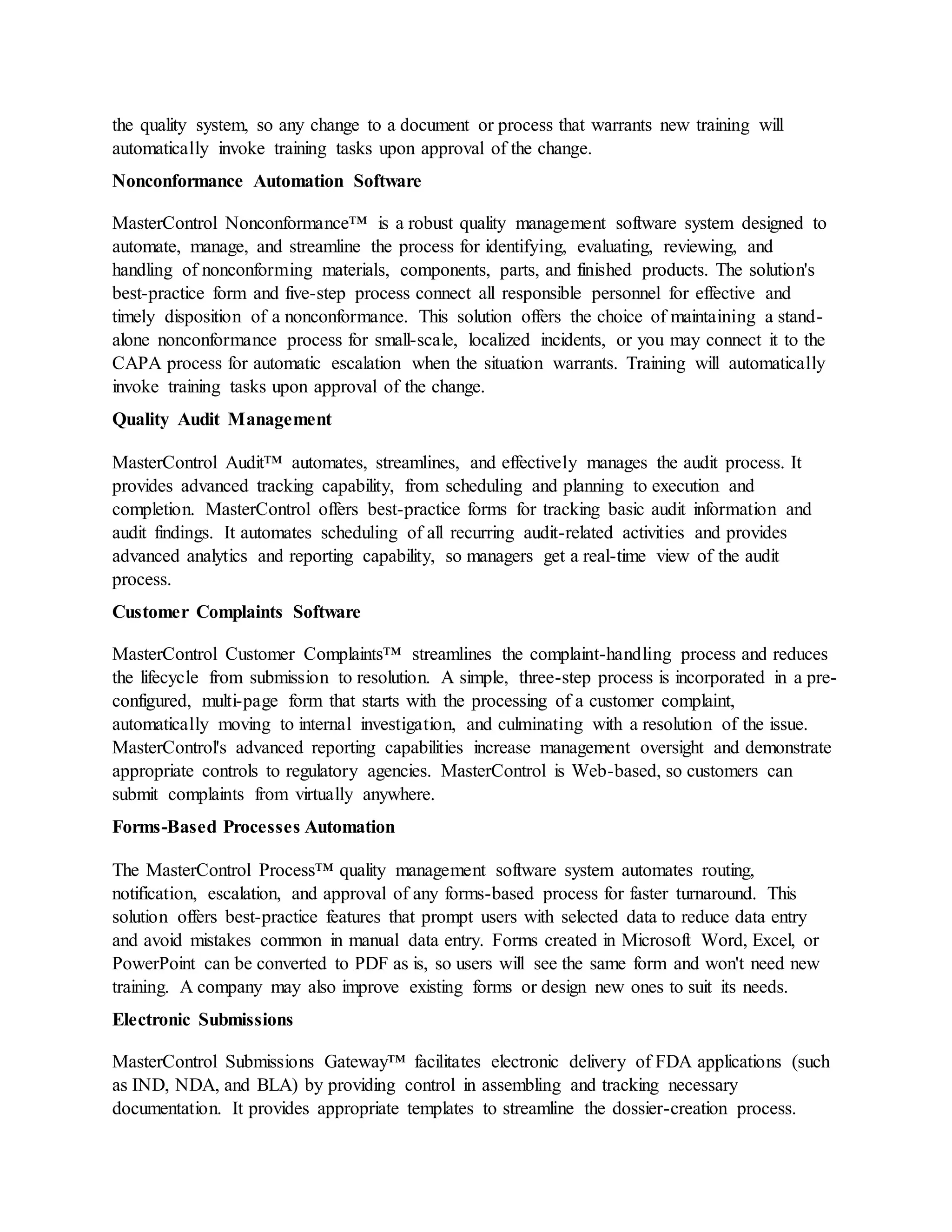 the quality system, so any change to a document or process that warrants new training will
automatically invoke training tasks upon approval of the change.
Nonconformance Automation Software
MasterControl Nonconformance™ is a robust quality management software system designed to
automate, manage, and streamline the process for identifying, evaluating, reviewing, and
handling of nonconforming materials, components, parts, and finished products. The solution's
best-practice form and five-step process connect all responsible personnel for effective and
timely disposition of a nonconformance. This solution offers the choice of maintaining a stand-
alone nonconformance process for small-scale, localized incidents, or you may connect it to the
CAPA process for automatic escalation when the situation warrants. Training will automatically
invoke training tasks upon approval of the change.
Quality Audit Management
MasterControl Audit™ automates, streamlines, and effectively manages the audit process. It
provides advanced tracking capability, from scheduling and planning to execution and
completion. MasterControl offers best-practice forms for tracking basic audit information and
audit findings. It automates scheduling of all recurring audit-related activities and provides
advanced analytics and reporting capability, so managers get a real-time view of the audit
process.
Customer Complaints Software
MasterControl Customer Complaints™ streamlines the complaint-handling process and reduces
the lifecycle from submission to resolution. A simple, three-step process is incorporated in a pre-
configured, multi-page form that starts with the processing of a customer complaint,
automatically moving to internal investigation, and culminating with a resolution of the issue.
MasterControl's advanced reporting capabilities increase management oversight and demonstrate
appropriate controls to regulatory agencies. MasterControl is Web-based, so customers can
submit complaints from virtually anywhere.
Forms-Based Processes Automation
The MasterControl Process™ quality management software system automates routing,
notification, escalation, and approval of any forms-based process for faster turnaround. This
solution offers best-practice features that prompt users with selected data to reduce data entry
and avoid mistakes common in manual data entry. Forms created in Microsoft Word, Excel, or
PowerPoint can be converted to PDF as is, so users will see the same form and won't need new
training. A company may also improve existing forms or design new ones to suit its needs.
Electronic Submissions
MasterControl Submissions Gateway™ facilitates electronic delivery of FDA applications (such
as IND, NDA, and BLA) by providing control in assembling and tracking necessary
documentation. It provides appropriate templates to streamline the dossier-creation process.
 