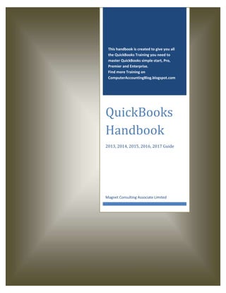 This handbook is created to give you all
the QuickBooks Training you need to
master QuickBooks simple start, Pro,
Premier and Enterprise.
Find more Training on
ComputerAccountingBlog.blogspot.com
QuickBooks
Handbook
2013, 2014, 2015, 2016, 2017 Guide
Magnet Consulting Associate Limited
 